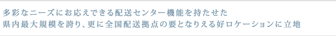 多彩なニーズにお応えできる配送センター機能を持たせた県内最大規模を誇り、更に全国配送拠点の要となりえる好ロケーションに立地